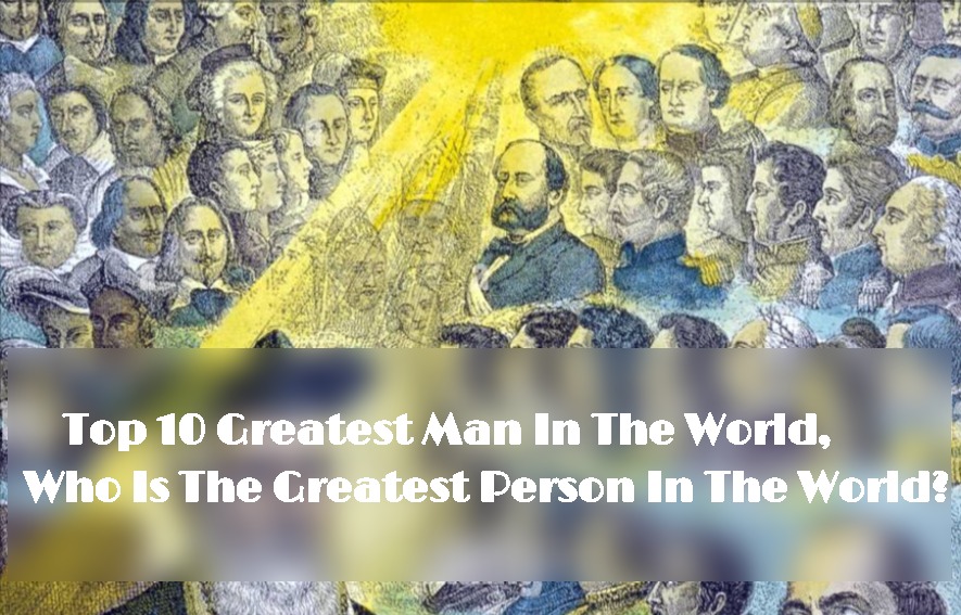 Top 10 Greatest Man In The World, Who Is The Greatest Person In The World?